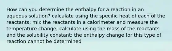 How can you determine the enthalpy for a reaction in an aqueous solution? calculate using the specific heat of each of the reactants; mix the reactants in a calorimeter and measure the temperature change; calculate using the mass of the reactants and the solubility constant; the enthalpy change for this type of reaction cannot be determined