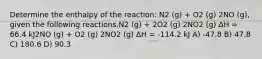 Determine the enthalpy of the reaction: N2 (g) + O2 (g) 2NO (g), given the following reactions.N2 (g) + 2O2 (g) 2NO2 (g) ΔH = 66.4 kJ2NO (g) + O2 (g) 2NO2 (g) ΔH = -114.2 kJ A) -47.8 B) 47.8 C) 180.6 D) 90.3