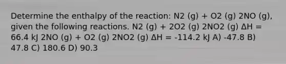 Determine the enthalpy of the reaction: N2 (g) + O2 (g) 2NO (g), given the following reactions. N2 (g) + 2O2 (g) 2NO2 (g) ΔH = 66.4 kJ 2NO (g) + O2 (g) 2NO2 (g) ΔH = -114.2 kJ A) -47.8 B) 47.8 C) 180.6 D) 90.3