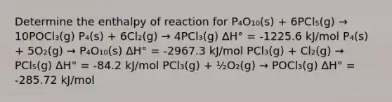 Determine the enthalpy of reaction for P₄O₁₀(s) + 6PCl₅(g) → 10POCl₃(g) P₄(s) + 6Cl₂(g) → 4PCl₃(g) ∆H° = -1225.6 kJ/mol P₄(s) + 5O₂(g) → P₄O₁₀(s) ∆H° = -2967.3 kJ/mol PCl₃(g) + Cl₂(g) → PCl₅(g) ∆H° = -84.2 kJ/mol PCl₃(g) + ½O₂(g) → POCl₃(g) ∆H° = -285.72 kJ/mol