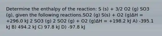 Determine the enthalpy of the reaction: S (s) + 3/2 O2 (g) SO3 (g), given the following reactions.SO2 (g) S(s) + O2 (g)ΔH = +296.0 kJ 2 SO3 (g) 2 SO2 (g) + O2 (g)ΔH = +198.2 kJ A) -395.1 kJ B) 494.2 kJ C) 97.8 kJ D) -97.8 kJ