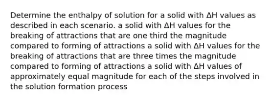 Determine the enthalpy of solution for a solid with ΔH values as described in each scenario. a solid with ΔH values for the breaking of attractions that are one third the magnitude compared to forming of attractions a solid with ΔH values for the breaking of attractions that are three times the magnitude compared to forming of attractions a solid with ΔH values of approximately equal magnitude for each of the steps involved in the solution formation process