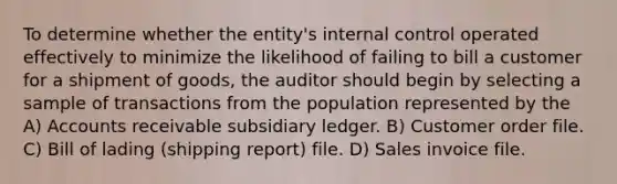 To determine whether the entity's internal control operated effectively to minimize the likelihood of failing to bill a customer for a shipment of goods, the auditor should begin by selecting a sample of transactions from the population represented by the A) Accounts receivable subsidiary ledger. B) Customer order file. C) Bill of lading (shipping report) file. D) Sales invoice file.