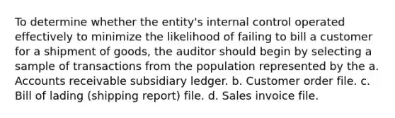 To determine whether the entity's internal control operated effectively to minimize the likelihood of failing to bill a customer for a shipment of goods, the auditor should begin by selecting a sample of transactions from the population represented by the a. Accounts receivable subsidiary ledger. b. Customer order file. c. Bill of lading (shipping report) file. d. Sales invoice file.