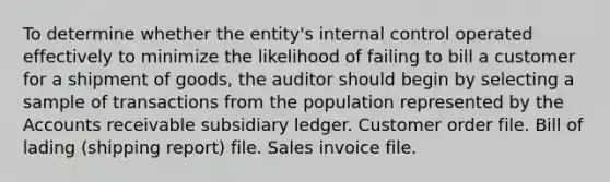 To determine whether the entity's internal control operated effectively to minimize the likelihood of failing to bill a customer for a shipment of goods, the auditor should begin by selecting a sample of transactions from the population represented by the Accounts receivable subsidiary ledger. Customer order file. Bill of lading (shipping report) file. Sales invoice file.