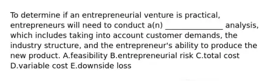 To determine if an entrepreneurial venture is​ practical, entrepreneurs will need to conduct​ a(n) _______________​ analysis, which includes taking into account customer​ demands, the industry​ structure, and the​ entrepreneur's ability to produce the new product. A.feasibility B.entrepreneurial risk C.total cost D.variable cost E.downside loss