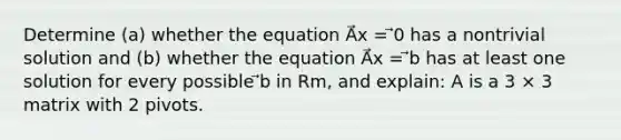 Determine (a) whether the equation A⃗x = ⃗0 has a nontrivial solution and (b) whether the equation A⃗x = ⃗b has at least one solution for every possible ⃗b in Rm, and explain: A is a 3 × 3 matrix with 2 pivots.