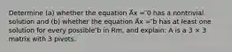 Determine (a) whether the equation A⃗x = ⃗0 has a nontrivial solution and (b) whether the equation A⃗x = ⃗b has at least one solution for every possible ⃗b in Rm, and explain: A is a 3 × 3 matrix with 3 pivots.