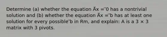 Determine (a) whether the equation A⃗x = ⃗0 has a nontrivial solution and (b) whether the equation A⃗x = ⃗b has at least one solution for every possible ⃗b in Rm, and explain: A is a 3 × 3 matrix with 3 pivots.