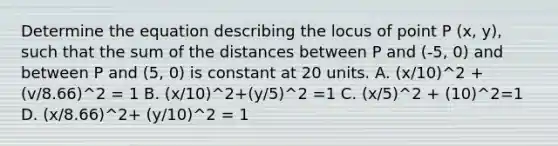 Determine the equation describing the locus of point P (x, y), such that the sum of the distances between P and (-5, 0) and between P and (5, 0) is constant at 20 units. A. (x/10)^2 +(v/8.66)^2 = 1 B. (x/10)^2+(y/5)^2 =1 C. (x/5)^2 + (10)^2=1 D. (x/8.66)^2+ (y/10)^2 = 1