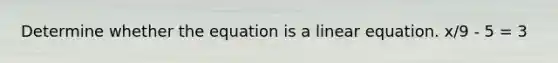 Determine whether the equation is a linear equation. x/9 - 5 = 3