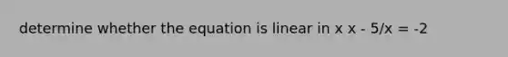 determine whether the equation is linear in x x - 5/x = -2