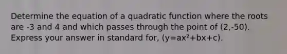 Determine the equation of a quadratic function where the roots are -3 and 4 and which passes through the point of (2,-50). Express your answer in standard for, (y=ax²+bx+c).