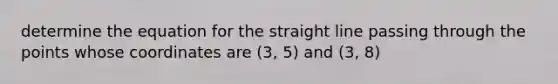 determine the equation for the straight line passing through the points whose coordinates are (3, 5) and (3, 8)