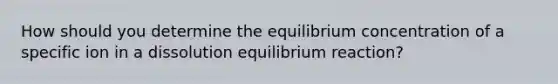 How should you determine the equilibrium concentration of a specific ion in a dissolution equilibrium reaction?