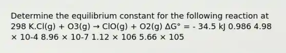 Determine the equilibrium constant for the following reaction at 298 K.Cl(g) + O3(g) → ClO(g) + O2(g) ΔG° = - 34.5 kJ 0.986 4.98 × 10-4 8.96 × 10-7 1.12 × 106 5.66 × 105