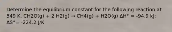 Determine the equilibrium constant for the following reaction at 549 K. CH2O(g) + 2 H2(g) → CH4(g) + H2O(g) ΔH° = -94.9 kJ; ΔS°= -224.2 J/K