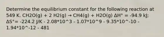 Determine the equilibrium constant for the following reaction at 549 K. CH2O(g) + 2 H2(g) → CH4(g) + H2O(g) ΔH° = -94.9 kJ; ΔS°= -224.2 J/K - 2.08*10^3 - 1.07*10^9 - 9.35*10^-10 - 1.94*10^-12 - 481