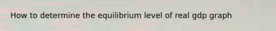 How to determine the equilibrium level of real gdp graph