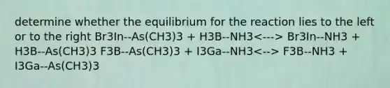 determine whether the equilibrium for the reaction lies to the left or to the right Br3In--As(CH3)3 + H3B--NH3 Br3In--NH3 + H3B--As(CH3)3 F3B--As(CH3)3 + I3Ga--NH3 F3B--NH3 + I3Ga--As(CH3)3