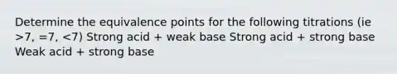 Determine the equivalence points for the following titrations (ie >7, =7, <7) Strong acid + weak base Strong acid + strong base Weak acid + strong base