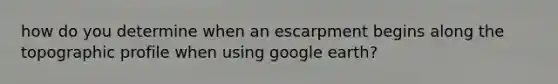 how do you determine when an escarpment begins along the topographic profile when using google earth?