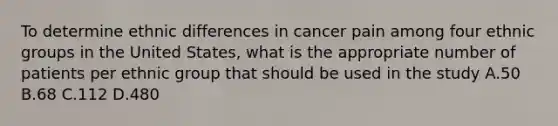 To determine ethnic differences in cancer pain among four ethnic groups in the United States, what is the appropriate number of patients per ethnic group that should be used in the study A.50 B.68 C.112 D.480