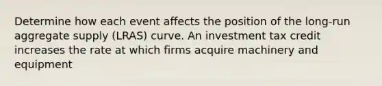 Determine how each event affects the position of the long-run aggregate supply (LRAS) curve. An investment tax credit increases the rate at which firms acquire machinery and equipment