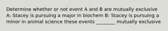 Determine whether or not event A and B are mutually exclusive A: Stacey is pursuing a major in biochem B: Stacey is pursuing a minor in animal science these events ________ mutually exclusive