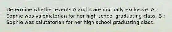 Determine whether events A and B are mutually exclusive. A : Sophie was valedictorian for her high school graduating class. B : Sophie was salutatorian for her high school graduating class.