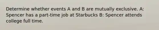 Determine whether events A and B are mutually exclusive. A: Spencer has a part-time job at Starbucks B: Spencer attends college full time.