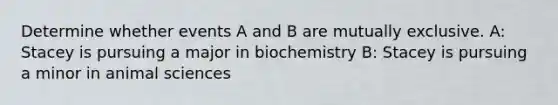 Determine whether events A and B are mutually exclusive. A: Stacey is pursuing a major in biochemistry B: Stacey is pursuing a minor in animal sciences