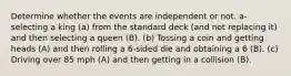 Determine whether the events are independent or not. a- selecting a king (a) from the standard deck (and not replacing it) and then selecting a queen (B). (b) Tossing a coin and getting heads (A) and then rolling a 6-sided die and obtaining a 6 (B). (c) Driving over 85 mph (A) and then getting in a collision (B).