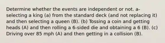 Determine whether the events are independent or not. a- selecting a king (a) from the standard deck (and not replacing it) and then selecting a queen (B). (b) Tossing a coin and getting heads (A) and then rolling a 6-sided die and obtaining a 6 (B). (c) Driving over 85 mph (A) and then getting in a collision (B).