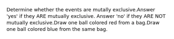 Determine whether the events are mutally exclusive.Answer 'yes' if they ARE mutually exclusive. Answer 'no' if they ARE NOT mutually exclusive.Draw one ball colored red from a bag.Draw one ball colored blue from the same bag.