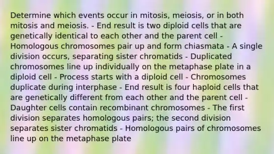 Determine which events occur in mitosis, meiosis, or in both mitosis and meiosis. - End result is two diploid cells that are genetically identical to each other and the parent cell - Homologous chromosomes pair up and form chiasmata - A single division occurs, separating sister chromatids - Duplicated chromosomes line up individually on the metaphase plate in a diploid cell - Process starts with a diploid cell - Chromosomes duplicate during interphase - End result is four haploid cells that are genetically different from each other and the parent cell - Daughter cells contain recombinant chromosomes - The first division separates homologous pairs; the second division separates sister chromatids - Homologous pairs of chromosomes line up on the metaphase plate