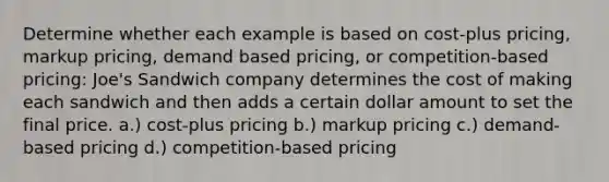 Determine whether each example is based on cost-plus pricing, markup pricing, demand based pricing, or competition-based pricing: Joe's Sandwich company determines the cost of making each sandwich and then adds a certain dollar amount to set the final price. a.) cost-plus pricing b.) markup pricing c.) demand-based pricing d.) competition-based pricing