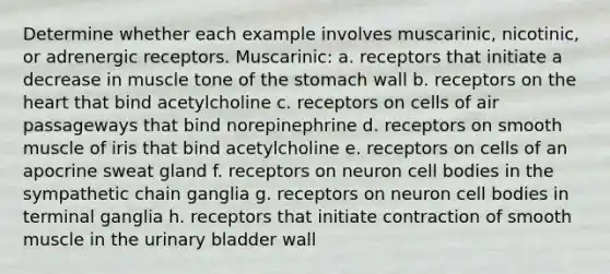 Determine whether each example involves muscarinic, nicotinic, or adrenergic receptors. Muscarinic: a. receptors that initiate a decrease in muscle tone of the stomach wall b. receptors on the heart that bind acetylcholine c. receptors on cells of air passageways that bind norepinephrine d. receptors on smooth muscle of iris that bind acetylcholine e. receptors on cells of an apocrine sweat gland f. receptors on neuron cell bodies in the sympathetic chain ganglia g. receptors on neuron cell bodies in terminal ganglia h. receptors that initiate contraction of smooth muscle in the urinary bladder wall