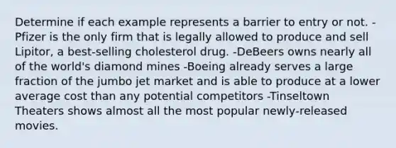 Determine if each example represents a barrier to entry or not. -Pfizer is the only firm that is legally allowed to produce and sell Lipitor, a best‑selling cholesterol drug. -DeBeers owns nearly all of the world's diamond mines -Boeing already serves a large fraction of the jumbo jet market and is able to produce at a lower average cost than any potential competitors -Tinseltown Theaters shows almost all the most popular newly‑released movies.