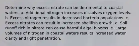 Determine why excess nitrate can be detrimental to coastal waters. a. Additional nitrogen increases dissolves oxygen levels. b. Excess nitrogen results in decreased bacteria populations. c. Excess nitrates can result in increased shellfish growth. d. Soil runoff rich in nitrate can cause harmful algal blooms. e. Large volumes of nitrogen in coastal waters results increased water clarity and light penetration.