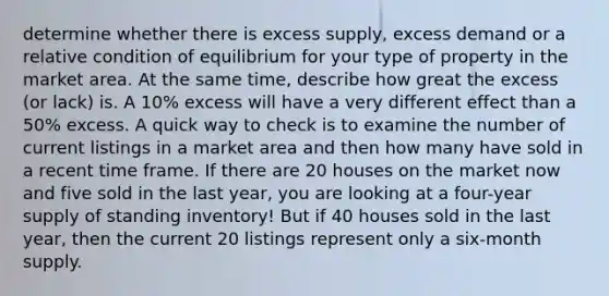 determine whether there is excess supply, excess demand or a relative condition of equilibrium for your type of property in the market area. At the same time, describe how great the excess (or lack) is. A 10% excess will have a very different effect than a 50% excess. A quick way to check is to examine the number of current listings in a market area and then how many have sold in a recent time frame. If there are 20 houses on the market now and five sold in the last year, you are looking at a four-year supply of standing inventory! But if 40 houses sold in the last year, then the current 20 listings represent only a six-month supply.