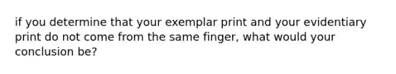 if you determine that your exemplar print and your evidentiary print do not come from the same finger, what would your conclusion be?