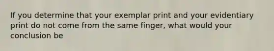 If you determine that your exemplar print and your evidentiary print do not come from the same finger, what would your conclusion be