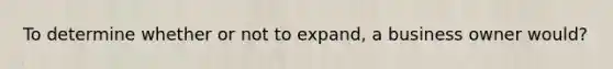 To determine whether or not to expand, a business owner would?