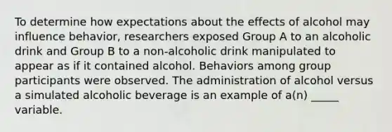 To determine how expectations about the effects of alcohol may influence behavior, researchers exposed Group A to an alcoholic drink and Group B to a non-alcoholic drink manipulated to appear as if it contained alcohol. Behaviors among group participants were observed. The administration of alcohol versus a simulated alcoholic beverage is an example of a(n) _____ variable.