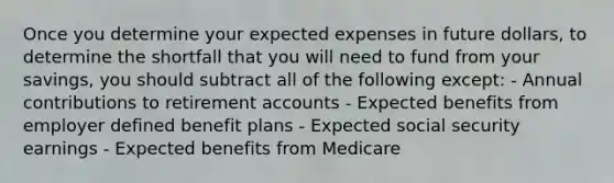 Once you determine your expected expenses in future dollars, to determine the shortfall that you will need to fund from your savings, you should subtract all of the following except: - Annual contributions to retirement accounts - Expected benefits from employer defined benefit plans - Expected social security earnings - Expected benefits from Medicare