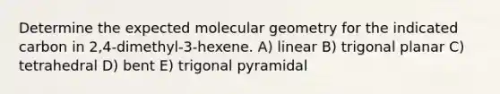 Determine the expected molecular geometry for the indicated carbon in 2,4-dimethyl-3-hexene. A) linear B) trigonal planar C) tetrahedral D) bent E) trigonal pyramidal