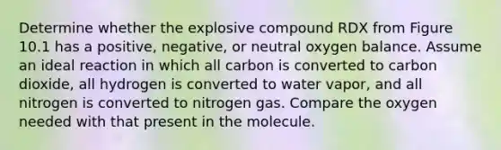 Determine whether the explosive compound RDX from Figure 10.1 has a positive, negative, or neutral oxygen balance. Assume an ideal reaction in which all carbon is converted to carbon dioxide, all hydrogen is converted to water vapor, and all nitrogen is converted to nitrogen gas. Compare the oxygen needed with that present in the molecule.