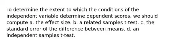 To determine the extent to which the conditions of the independent variable determine dependent scores, we should compute a. the effect size. b. a related samples t-test. c. the standard error of the difference between means. d. an independent samples t-test.