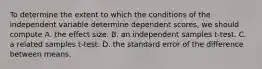 To determine the extent to which the conditions of the independent variable determine dependent scores, we should compute A. the effect size. B. an independent samples t-test. C. a related samples t-test. D. the standard error of the difference between means.